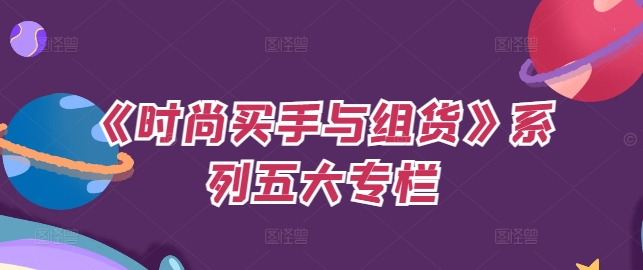 《时尚买手与组货》系列产品五大栏目，买东西仅仅的个环节，怎样做好费用预算、分派OTB等才是重点-沐颜网创资源