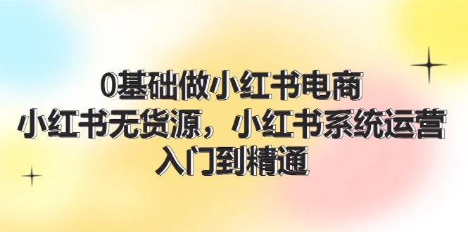 0根基做小红书电商，小红书的无货源电商系统运营，入门到精通 (70节)-沐颜网创资源